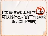 山东畜牧兽医职业学院毕业可以找什么样的工作(畜牧兽医就业方向)