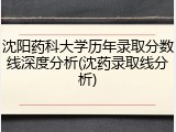 沈阳药科大学历年录取分数线深度分析(沈药录取线分析)