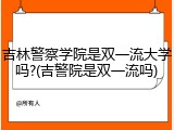 吉林警察学院是双一流大学吗?(吉警院是双一流吗)