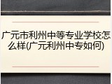 广元市利州中等专业学校怎么样(广元利州中专如何)