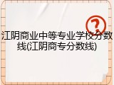 江阴商业中等专业学校分数线(江阴商专分数线)