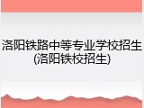 洛阳铁路中等专业学校招生(洛阳铁校招生)