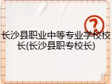 长沙县职业中等专业学校校长(长沙县职专校长)