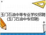 玉门石油中等专业学校招聘(玉门石油中专招聘)