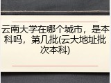 云南大学在哪个城市，是本科吗，第几批(云大地址批次本科)