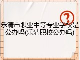 乐清市职业中等专业学校是公办吗(乐清职校公办吗)