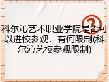 科尔沁艺术职业学院是否可以进校参观，有何限制(科尔沁艺校参观限制)