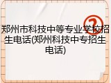 郑州市科技中等专业学校招生电话(郑州科技中专招生电话)