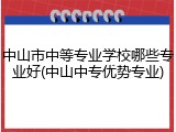 中山市中等专业学校哪些专业好(中山中专优势专业)