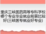 重庆三峡医药高等专科学校哪个专业毕业就业前景比较好(三峡医专就业好专业)