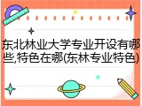 东北林业大学专业开设有哪些,特色在哪(东林专业特色)