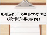 郑州城轨中等专业学校咋样(郑州城轨学校如何)