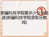 新疆科技学院要多少分才能进(新疆科技学院录取分数线)