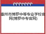 惠州市博罗中等专业学校官网(博罗中专官网)
