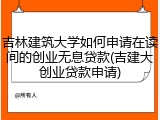 吉林建筑大学如何申请在读间的创业无息贷款(吉建大创业贷款申请)
