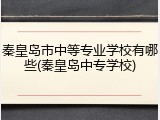 秦皇岛市中等专业学校有哪些(秦皇岛中专学校)