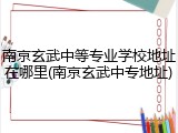 南京玄武中等专业学校地址在哪里(南京玄武中专地址)