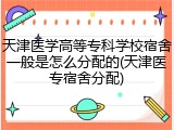 天津医学高等专科学校宿舍一般是怎么分配的(天津医专宿舍分配)