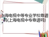 上海电视中等专业学校靠谱吗(上海电视中专靠谱吗)