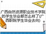 广西自然资源职业技术学院的学生毕业都怎么样了(广西职院学生毕业去向)