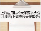 上海应用技术大学要多少分才能进(上海应技大录取分)