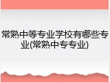 常熟中等专业学校有哪些专业(常熟中专专业)