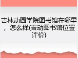 吉林动画学院图书馆在哪里，怎么样(吉动图书馆位置评价)