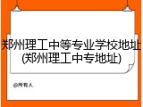 郑州理工中等专业学校地址(郑州理工中专地址)