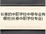 长春的中职学校中等专业有哪些(长春中职学校专业)