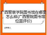 广西警察学院图书馆在哪里，怎么样(广西警院图书馆位置评价)
