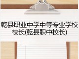 乾县职业中学中等专业学校校长(乾县职中校长)