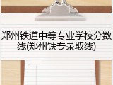 郑州铁道中等专业学校分数线(郑州铁专录取线)