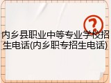 内乡县职业中等专业学校招生电话(内乡职专招生电话)