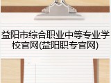 益阳市综合职业中等专业学校官网(益阳职专官网)