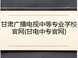 甘肃广播电视中等专业学校官网(甘电中专官网)
