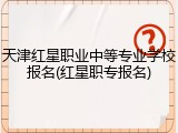 天津红星职业中等专业学校报名(红星职专报名)