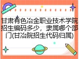 甘肃有色冶金职业技术学院招生编码多少，隶属哪个部门(甘冶院招生代码归属)
