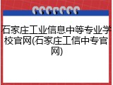 石家庄工业信息中等专业学校官网(石家庄工信中专官网)