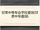 甘肃中等专业学校查询(甘肃中专查询)