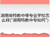湖南省特教中等专业学校怎么样("湖南特教中专如何")