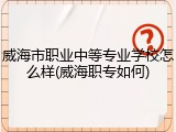 威海市职业中等专业学校怎么样(威海职专如何)