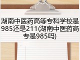 湖南中医药高等专科学校是985还是211(湖南中医药高专是985吗)