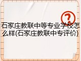 石家庄教联中等专业学校怎么样(石家庄教联中专评价)
