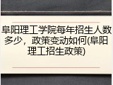 阜阳理工学院每年招生人数多少，政策变动如何(阜阳理工招生政策)