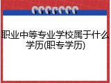 职业中等专业学校属于什么学历(职专学历)