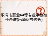 乐清市职业中等专业学校校长是谁(乐清职专校长)