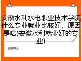 安徽水利水电职业技术学院什么专业就业比较好，原因是啥(安徽水利就业好的专业)