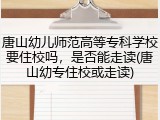 唐山幼儿师范高等专科学校要住校吗，是否能走读(唐山幼专住校或走读)