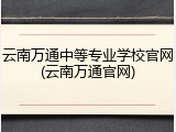 云南万通中等专业学校官网(云南万通官网)