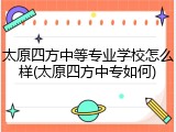 太原四方中等专业学校怎么样(太原四方中专如何)